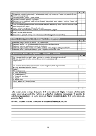 36
Sí No
1
 Responder la siguiente pregunta solo si se logró estar en el aula en el momento en el que se inició la sesión. En caso
contrario, pasar a pregunta 2
El/la docente empieza la sesión a la hora prevista
2 El/la docente culmina la sesión a la hora prevista
3
El/la docente permanece durante toda la sesión en el espacio de aprendizaje (sea el aula u otro espacio en el que se esté
desarrollando la sesión)
4
Los/las estudiantes permanecen durante toda la sesión en el espacio de aprendizaje (sea el aula u otro espacio en el que
se esté desarrollando la sesión)
5
Anotar si se dieron interrupciones al desarrollo de la sesión
En el caso de respuesta afirmativa, continuar. En caso contrario pasar a pregunta 7
6 Anotar la cantidad de interrupciones
8 El/la docente ha optimizado el tiempo para el desarrollo de actividades significativas de aprendizaje
D. Clima de aula Registrar estos datos a partir de la OBSERVACIÓN
Sí No
1 El/la docente dialoga y escucha con atención a los y las estudiantes
2 El/la docente se dirige a sus estudiantes por sus nombres sin utilizar apodos o números
3 El/la docente trata a sus estudiantes con respeto, sin ridiculizarlos
4 El/la docente emplea palabras positivas para reafirmar el esfuerzo individual o grupal de los y las estudiantes.
5 El/la docente recurre a normas y acuerdos que ayuden a mejorar la convivencia en el aula
F. Planificación Datos a ser registrados CONSULTANDO al docente
Sí No
1
¿Las actividades planificadas para la sesión, incorporan los contenidos de las rutas de aprendizaje?
En caso de respuesta afirmativa, continuar. En caso contrario pasar a pregunta 2
¿De qué manera?
2
¿Las actividades desarrolladas en la sesión, están incluidas en algún documento de planificación?
En caso de respuesta afirmativa, continuar.
3
¿Cuál es?
No leer las opciones
a. Sesión de aprendizaje
b. Carpeta pedagógica
c. Unidades de aprendizaje
d. Proyecto
e. Diario de clase
f. Otros Anotar en el siguiente espacio
No olvidar: Anotar el tiempo de duración de la sesión observada (Página 1: Sección I.B. Datos de la
sesión observada, pregunta 7) y registrar la cantidad de estudiantes matriculados y la cantidad de
estudiantes que asistieron a la sesión observada (Página 1: Sección I.B. Datos de la sesión observada,
preguntas 8 y 9).
III. CONCLUSIONES GENERALES PRODUCTO DE ASESORÍA PERSONALIZADA
 