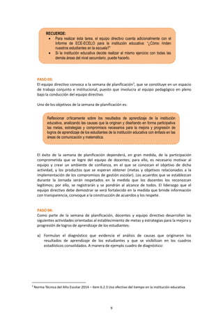 9
PASO 03:
El equipo directivo convoca a la semana de planificación3
, que se constituye en un espacio
de trabajo conjunto e institucional, puesto que involucra al equipo pedagógico en pleno
bajo la conducción del equipo directivo.
Uno de los objetivos de la semana de planificación es:
El éxito de la semana de planificación dependerá, en gran medida, de la participación
comprometida que se logre del equipo de docentes; para ello, es necesario motivar al
equipo y crear un ambiente de confianza, en el que se conozcan el objetivo de dicha
actividad, y los productos que se esperan obtener (metas y objetivos relacionados a la
implementación de los compromisos de gestión escolar). Los acuerdos que se establezcan
durante la Jornada serán respetados en la medida que los docentes los reconozcan
legítimos; por ello, se registrarán y se pondrán al alcance de todos. El liderazgo que el
equipo directivo debe demostrar se verá fortalecido en la medida que brinde información
con transparencia, convoque a la construcción de acuerdos y los respete.
PASO 04:
Como parte de la semana de planificación, docentes y equipo directivo desarrollan las
siguientes actividades orientadas al establecimiento de metas y estrategias para la mejora y
progresión de logros de aprendizaje de los estudiantes:
a) Formulan el diagnóstico que evidencia el análisis de causas que originaron los
resultados de aprendizaje de los estudiantes y que se visibilizan en los cuadros
estadísticos consolidados. A manera de ejemplo cuadro de diagnóstico:
3
Norma Técnica del Año Escolar 2014 – ítem 6.2.3 Uso efectivo del tiempo en la institución educativa.
RECUERDE:
 Para realizar ésta tarea, el equipo directivo cuenta adicionalmente con el
Informe de ECE-ECELO para la institución educativa: “¿Cómo rinden
nuestros estudiantes en la escuela?”
 Si la institución educativa decide realizar el mismo ejercicio con todas las
demás áreas del nivel secundario, puede hacerlo.
Reflexionar críticamente sobre los resultados de aprendizaje de la institución
educativa, analizando las causas que la originan y diseñando en forma participativa
las metas, estrategias y compromisos necesarios para la mejora y progresión de
logros de aprendizaje de los estudiantes de la institución educativa con énfasis en las
áreas de comunicación y matemática.
 