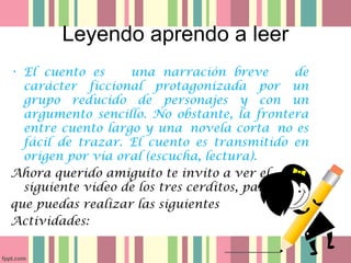 Leyendo aprendo a leer
• El cuento es una narración breve de
carácter ficcional protagonizada por un
grupo reducido de personajes y con un
argumento sencillo. No obstante, la frontera
entre cuento largo y una novela corta no es
fácil de trazar. El cuento es transmitido en
origen por vía oral (escucha, lectura).
Ahora querido amiguito te invito a ver el
siguiente video de los tres cerditos, para
que puedas realizar las siguientes
Actividades:
 