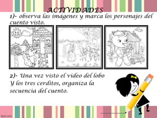 ACTIVIDADES
1)- observa las imágenes y marca los personajes del
cuento visto.
2)- Una vez visto el video del lobo
Y los tres cerditos, organiza la
secuencia del cuento.
 