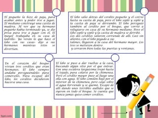 El lobo se puso a dar vueltas a la casa,
buscando algún sitio por el que entrar.
Con una escalera larguísima trepó hasta
el tejado, para colarse por la chimenea.
Pero el cerdito mayor puso al fuego una
olla con agua. El lobo comilón bajó por el
interior de la chimenea, pero cayó sobre
el agua hirviendo y se quemó. Escapó de
allí dando unos terribles aullidos que se
oyeron en todo el bosque. Se cuenta que
nunca jamás quiso comer cerditos.
El pequeño la hizo de paja, para
acabar antes y poder irse a jugar.
El mediano construyó una casita de
madera. Al ver que su hermano
pequeño había terminado ya, se dio
prisa para irse a jugar con él. El
mayor trabajaba en su casa de
ladrillo.- Ya verán lo que hace el
lobo con sus casas- dijo a sus
hermanos mientras éstos se
divertían.
En el corazón del bosque
vivían tres cerditos que eran
hermanos. El lobo siempre
andaba persiguiéndoles para
comérselos. Para escapar del
lobo, los cerditos decidieron
hacerse una casa.
El lobo salió detrás del cerdito pequeño y él corrió
hasta su casita de paja, pero el lobo sopló y sopló y
la casita de paja se derrumbó. El lobo persiguió
también al cerdito por el bosque, que corrió a
refugiarse en casa de su hermano mediano. Pero el
lobo sopló y sopló y la casita de madera se derribó.
Los dos cerditos salieron corriendo de allí. Casi sin
aliento, con el lobo pegado a sus
talones, llegaron a la casa del hermano mayor. Los
tres se metieron dentro
y cerraron bien todas las puertas y ventanas.
 