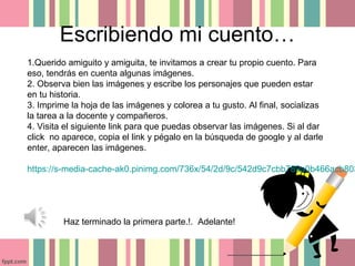 Escribiendo mi cuento…
Haz terminado la primera parte.!. Adelante!
1.Querido amiguito y amiguita, te invitamos a crear tu propio cuento. Para
eso, tendrás en cuenta algunas imágenes.
2. Observa bien las imágenes y escribe los personajes que pueden estar
en tu historia.
3. Imprime la hoja de las imágenes y colorea a tu gusto. Al final, socializas
la tarea a la docente y compañeros.
4. Visita el siguiente link para que puedas observar las imágenes. Si al dar
click no aparece, copia el link y pégalo en la búsqueda de google y al darle
enter, aparecen las imágenes.
https://s-media-cache-ak0.pinimg.com/736x/54/2d/9c/542d9c7cbb789a0b466acb803
 