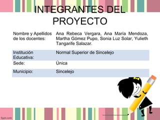 INTEGRANTES DEL
PROYECTO
Nombre y Apellidos
de los docentes:
Ana Rebeca Vergara, Ana María Mendoza,
Martha Gómez Pupo, Sonia Luz Solar, Yulieth
Tangarife Salazar.
Institución
Educativa:
Normal Superior de Sincelejo
Sede: Única
Municipio: Sincelejo
 