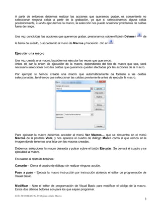 GUÍA DE TRABAJO No.08.Hojade cálculo: Macros
3
A partir de entonces debemos realizar las acciones que queramos grabar, es conveniente no
seleccionar ninguna celda a partir de la grabación, ya que si seleccionamos alguna celda
posteriormente, cuando ejecutemos la macro, la selección nos puede ocasionar problemas de celdas
fuera de rango.
Una vez concluidas las acciones que queremos grabar, presionamos sobre el botón Detener de
la barra de estado, o accediendo al menú de Macros y haciendo clic en .
Ejecutar una macro
Una vez creada una macro, la podremos ejecutar las veces que queramos.
Antes de dar la orden de ejecución de la macro, dependiendo del tipo de macro que sea, será
necesario seleccionar o no las celdas que queramos queden afectadas por las acciones de la macro.
Por ejemplo si hemos creado una macro que automáticamente da formato a las celdas
seleccionadas, tendremos que seleccionar las celdas previamente antes de ejecutar la macro.
Para ejecutar la macro debemos acceder al menú Ver Macros..., que se encuentra en el menú
Macros de la pestaña Vista, y nos aparece el cuadro de diálogo Macro como el que vemos en la
imagen donde tenemos una lista con las macros creadas.
Debemos seleccionar la macro deseada y pulsar sobre el botón Ejecutar. Se cerrará el cuadro y se
ejecutará la macro.
En cuanto al resto de botones:
Cancelar - Cierra el cuadro de diálogo sin realizar ninguna acción.
Paso a paso - Ejecuta la macro instrucción por instrucción abriendo el editor de programación de
Visual Basic.
Modificar - Abre el editor de programación de Visual Basic para modificar el código de la macro.
Estos dos últimos botones son para los que sapan programar.
 