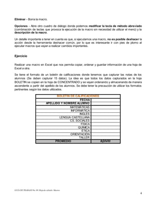GUÍA DE TRABAJO No.08.Hojade cálculo: Macros
4
Eliminar - Borra la macro.
Opciones - Abre otro cuadro de diálogo donde podemos modificar la tecla de método abreviado
(combinación de teclas que provoca la ejecución de la macro sin necesidad de utilizar el menú) y la
descripción de la macro.
Un detalle importante a tener en cuenta es que, si ejecutamos una macro, no es posible deshacer la
acción desde la herramienta deshacer común, por lo que es interesante ir con pies de plomo al
ejecutar macros que vayan a realizar cambios importantes.
Ejercicio
Realizar una macro en Excel que nos permita copiar, ordenar y guardar información de una hoja de
Excel a otra.
Se tiene el formato de un boletín de calificaciones donde tenemos que capturar las notas de los
alumnos (Se deben capturar 15 datos). La idea es que todos los datos capturados en la hoja
BOLETIN se copien en la hoja de CONCENTRADO y se vayan ordenando y almacenando de manera
ascendente a partir del apellido de los alumnos. Se debe tener la precaución de utilizar los formatos
pertinentes según los datos utilizados.
FECHA
APELLIDO Y NOMBRE ALUMNO
MATEMÁTICAS
INFORMÁTICA
INGLES
LENGUA CASTELLANA
CS. SOCIALES
FÍSICA
QUÍMICA
ÉTICA
ORIENTACIÓN
TALLER
PROMEDIO #¡DIV/0!
 