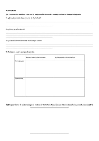 ACTIVIDADES
I) A continuación responda cada una de las preguntas de manera breve y concisa en el espacio asignado
1.- ¿En qué consistió el experimento de Rutherford?
…………………………………………………………………………………………………………………………………………………………
…………………………………………………………………………………………………………………………………………………………
…………………………………………………………………………………
2.- ¿Cómo se define átomo?
…………………………………………………………………………………………………………………………………………………………
…………………………………………………………………………………………………………………………………………………………
…………………………………………………………………………………
3.- ¿Qué características tenía el átomo según Dalton?
…………………………………………………………………………………………………………………………………………………………
…………………………………………………………………………………………………………………………………………………………
…………………………………………………………………………………
II) Realiza un cuadro comparativo entre:
Modelo atómico de Thomson Modelo atómico de Rutherford
Semejanzas
Diferencias
III) Dibuja el átomo de carbono según el modelo de Rutherford. Recuerde que el átomo de carbono posee 6 protones (Z=6)
 