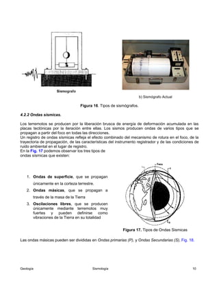 Geología Sismología 10
b) Sismógrafo Actual
Figura 16. Tipos de sismógrafos.
4.2.2 Ondas sísmicas.
Los terremotos se producen por la liberación brusca de energía de deformación acumulada en las
placas tectónicas por la iteración entre ellas. Los sismos producen ondas de varios tipos que se
propagan a partir del foco en todas las direcciones.
Un registro de ondas sísmicas refleja el efecto combinado del mecanismo de rotura en el foco, de la
trayectoria de propagación, de las características del instrumento registrador y de las condiciones de
ruido ambiental en el lugar de registro.
En la Fig. 17 podemos observar los tres tipos de
ondas sísmicas que existen:
1. Ondas de superficie, que se propagan
únicamente en la corteza terrestre.
2. Ondas másicas, que se propagan a
través de la masa de la Tierra
3. Oscilaciones libres, que se producen
únicamente mediante terremotos muy
fuertes y pueden definirse como
vibraciones de la Tierra en su totalidad
Figura 17. Tipos de Ondas Sismicas
Las ondas másicas pueden ser divididas en Ondas primarias (P), y Ondas Secundarias (S), Fig. 18.
 