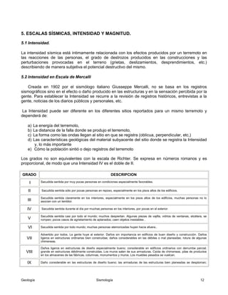 Geología Sismología 12
5. ESCALAS SÍSMICAS, INTENSIDAD Y MAGNITUD.
5.1 Intensidad.
La intensidad sísmica está íntimamente relacionada con los efectos producidos por un terremoto en
las reacciones de las personas, el grado de destrozos producidos en las construcciones y las
perturbaciones provocadas en el terreno (grietas, deslizamientos, desprendimientos, etc.)
describiendo de manera subjetiva el potencial destructivo del mismo.
5.2 Intensidad en Escala de Mercalli
Creada en 1902 por el sismólogo italiano Giusseppe Mercalli, no se basa en los registros
sismográficos sino en el efecto o daño producido en las estructuras y en la sensación percibida por la
gente. Para establecer la Intensidad se recurre a la revisión de registros históricos, entrevistas a la
gente, noticias de los diarios públicos y personales, etc.
La Intensidad puede ser diferente en los diferentes sitios reportados para un mismo terremoto y
dependerá de:
a) La energía del terremoto,
b) La distancia de la falla donde se produjo el terremoto,
c) La forma como las ondas llegan al sitio en que se registra (oblícua, perpendicular, etc,)
d) Las características geológicas del material subyacente del sitio donde se registra la Intensidad
y, lo más importante
e) Cómo la población sintió o dejo registros del terremoto
Los grados no son equivalentes con la escala de Richter. Se expresa en números romanos y es
proporcional, de modo que una Intensidad IV es el doble de II.
GRADO DESCRIPCION
I Sacudida sentida por muy pocas personas en condiciones especialmente favorables.
II Sacudida sentida sólo por pocas personas en reposo, especialmente en los pisos altos de los edificios.
III
Sacudida sentida claramente en los interiores, especialmente en los pisos altos de los edificios, muchas personas no lo
asocian con un temblor.
IV Sacudida sentida durante el día por muchas personas en los interiores, por pocas en el exterior.
V
Sacudida sentida casi por todo el mundo; muchos despiertan. Algunas piezas de vajilla, vidrios de ventanas, etcétera, se
rompen; pocos casos de agrietamiento de aplanados; caen objetos inestables .
VI Sacudida sentida por todo mundo; muchas personas atemorizadas huyen hacia afuera..
VII
Advertido por todos. La gente huye al exterior. Daños sin importancia en edificios de buen diseño y construcción. Daños
ligeros en estructuras ordinarias bien construidas; daños considerables en las débiles o mal planeadas; rotura de algunas
chimeneas.
VIII
Daños ligeros en estructuras de diseño especialmente bueno; considerable en edificios ordinarios con derrumbe parcial;
grande en estructuras débilmente construidas. Los muros salen de sus armaduras. Caída de chimeneas, pilas de productos
en los almacenes de las fábricas, columnas, monumentos y muros. Los muebles pesados se vuelcan.
IX Daño considerable en las estructuras de diseño bueno; las armaduras de las estructuras bien planeadas se desploman;
 