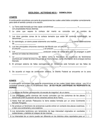 GEOLOGIA - ACTIVIDAD NO 9 - SISMOLOGIA
I PARTE
A continuación encontrara una serie de proposiciones las cuales usted debe completar correctamente
para darle el sentido correcto a la oración:
1. La Tierra está formada por tres capas concéntricas: ___________, ___________ y ___________,
con propiedades físicas distintas
2. La zona que separa la corteza del manto es conocida con el nombre de
________________________________________________________,
3. Las doce grandes zonas de la corteza terrestre que están en continua modificación, se
denominan _______________________
4. En sismología, un sismo posee solamente una medida _______________ y varias observaciones
de _____________________
5. Los tres principales cinturones sísmicos del Mundo son: el cinturón _______________________,
el cinturón ______________________ y el cinturón __________________________________.
6. Los ___________________________ producen ondas de varios tipos que se propagan a partir
del foco en todas las direcciones.
7. La ______________________ se define como la frecuencia de ocurrencia de fenómenos
sísmicos por unidad de área incluyendo, al mismo tiempo, cierta información de la energía sísmica
liberada.
8. El principal sistema de fallas sismogénicas en Venezuela está formado por las fallas de
____________________, __________________________ y _________________________,
9. De acuerdo al mapa de zonificación sísmica, el Distrito Federal se encuentra en la zona
_______________.
II PARTE
A continuación encontrara una serie de proposiciones en las cuales Usted debe colocar una (V) si
considera correcta o una (F) si considera falsa (SI ES FALSA JUSTIFIQUE SU RESPUESTA AL
DORSO)
1. La escala de Richter corresponde a la escala de magnitud de un sismo. ( )
2. Las principales zonas sísmicas del mundo coinciden con los contornos de las placas
tectónicas y con la posición de los volcanes activos de la Tierra,
( )
3. Hasta final del periodo Paleozoico la tierra estaba formada por un único Continente
llamado Pangaea,
( )
4. Se produce un fenómeno de acrecencia cuando entran en contacto dos placas oceánicas,
o bien una continental y una oceánica.
( )
5. Los terremotos tectónicos son terremotos de baja intensidad originados en cavidades
subterráneas, y debidos al colapso de las mismas.
( )
6. La Intensidad de un sismo puede ser diferente en los distintos sitios reportados para un ( )
 