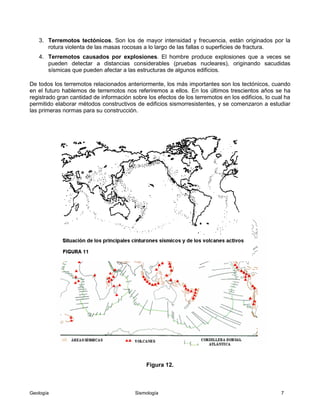 Geología Sismología 7
3. Terremotos tectónicos. Son los de mayor intensidad y frecuencia, están originados por la
rotura violenta de las masas rocosas a lo largo de las fallas o superficies de fractura.
4. Terremotos causados por explosiones. El hombre produce explosiones que a veces se
pueden detectar a distancias considerables (pruebas nucleares), originando sacudidas
sísmicas que pueden afectar a las estructuras de algunos edificios.
De todos los terremotos relacionados anteriormente, los más importantes son los tectónicos, cuando
en el futuro hablemos de terremotos nos referiremos a ellos. En los últimos trescientos años se ha
registrado gran cantidad de información sobre los efectos de los terremotos en los edificios, lo cual ha
permitido elaborar métodos constructivos de edificios sismorresistentes, y se comenzaron a estudiar
las primeras normas para su construcción.
Figura 12.
 