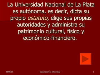 La Universidad Nacional de La Plata es autónoma, es decir, dicta su propio  estatuto ,   elige sus propias autoridades y administra su patrimonio cultural, físico y económico-financiero.  