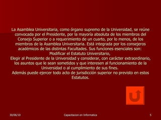 La Asamblea Universitaria, como órgano supremo de la Universidad, se reúne convocada por el Presidente, por la mayoría absoluta de los miembros del Consejo Superior o a requerimiento de un cuarto, por lo menos, de los miembros de la Asamblea Universitaria. Está integrada por los consejeros académicos de las distintas Facultades. Sus funciones esenciales son:  Modificar el Estatuto Universitario,  Elegir al Presidente de la Universidad y considerar, con carácter extraordinario, los asuntos que le sean sometidos y que interesen al funcionamiento de la Universidad o al cumplimiento de sus fines.  Además puede ejercer todo acto de jurisdicción superior no previsto en estos Estatutos. 