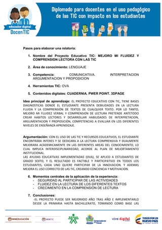 Pasos para elaborar una relatoría:
1. Nombre del Proyecto Educativo TIC: MEJORO MI FLUIDEZ Y
COMPRENSION LECTORA CON LAS TIC
2. Área de conocimiento: LENGUAJE
3. Competencia: COMUNICATIVA. INTERPRETACION
ARGUMENTACION Y PROPOSICION
4. Herramientas TIC: OVA
5. Contenidos digitales: CUADERNIA. PWER POINT. 3DPAGE
Idea principal de aprendizaje: EL PROYECTO EDUCATIVO CON TIC, TIENE BASES
DIAGNOSTICAS DONDE EL ESTUDIANTE PRESENTA DEBILIDADES EN LA LECTURA
FLUIDA Y LA COMPRENSIÒN DE TEXTOS DE CUALQUIER TEXTO. POR LO TANTO,
MEJORO MI FLUIDEZ VERBAL Y COMPRENSION DE LECTURA PRETENDE ANTETODO
CREAR HABITOS LECTORES Y DESARROLLAR HABILIDADES DE INTERPRETACION,
ARGUMENTACION Y PROPOSICIÒN, COMPETENCIAS A EVALUAR EN LOS DIFERENTES
NIVELES DE ENSEÑANZA APRENDIZAJE.
Argumentación: CON EL USO DE LAS TIC Y RECURSOS EDUCATIVOS, EL ESTUDIANTE
ENCONTRARA INTERES Y SE DEDICARA A LA LECTURA COMPRENSIVA Y DUALMENTE
MEJORARA ACADEMICAMENTE EN LAS DIFERENTES AREAS DEL CONOCIMIENTO, LO
CUAL IMPLICA INTERDISCIPLINARIEDAD, ACORDE AL PLAN DE MEJORTAMIENTO
INSTITUCIONAL.
LAS AYUDAS EDUCATIVAS IMPLEMENTADAS (OVA), SE APLICO A ESTUDIANTES DE
GRADO SEXTO, Y EL RESULTADO ES FACTIBLE Y PARTICIPATIVO EN TODOS LOS
ESTUDIANTES, CADA UNO QUIERE PARTICIPAR DE LA INNOVACION. Y ADEMAS
MEJORA EL USO CORRECTO DE LAS TIC, CREANDO CONCIENCIA Y MOTIVACION.
6. Momentos centrales de la aplicación de la experiencia:
- SEGURIDAD AL PARTICIPAR DE LAS ACTIVIDADES
- FLUIDEZ EN LA LECTURA DE LOS DIFERENTES TEXTOS
- CRECIMIENTO EN LA COMPRENSIÒN DE LECTURA
7. Conclusiones:
-EL PROYECTO PUEDE SER MEJORADO AÑO TRAS AÑO E IMPLEMENTARLO
DESDE LA PRIMARIA HASTA BACHILLERATO, TOMANDO COMO BASE LAS
 