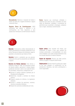 Recaudación: Cobranza o recepción de fondos o
bienes por parte de un agente económico o alguna
institución fiscal.
Registro Único de Contribuyentes: (RUC)
Instrumento que registra e identifica a los
contribuyentes, con fines impositivos y para
proporcionar información a la Administración Tributaria.
R
Sanción: Consecuencia jurídica desencadenada al
haberse desobedecido el mandato establecido en una
norma. Pena que se impone a los infractores, según la
gravedad y circunstancias que rodean al ilícito.
Servicio: Acción o prestación que una persona
realiza para otra y por la cual percibe una retribución
o ingreso.
Servicio de Rentas Internas: Ente técnico y
autónomo creado en 1997, con personería jurídica
de derecho público, patrimonio y fondos propios,
jurisdicción nacional y sede en la ciudad de Quito.
Sus facultades, atribuciones y obligaciones son:
Ejecutar la política tributaria aprobada por el
Presidente de la República.
Determinar, recaudar y controlar los tributos
internos.
Preparar estudios de reforma a la legislación
tributaria.
Conocer y resolver las peticiones, reclamos,
recursos y consultas tributarias.
Imponer las sanciones establecidas por la ley.
S
Renta: Ingresos que constituyen utilidades o
beneficios que rinde una cosa o actividad, así como
todos los beneficios, utilidades o incrementos de
patrimonio que se perciben o devengan, cualquiera
sea su origen, naturaleza o denominación.
Sujeto activo: Ente acreedor del tributo, que
comprende al Estado o fisco, pero también los
consejos provinciales y municipalidades, así como
otras entidades a las cuales excepcionalmente la ley
les concede derechos en materia tributaria.
Sujeto de impuesto: Persona que debe percibir,
retener y/o pagar un impuesto determinado.
Sujeto pasivo: Persona natural o jurídica que, según
la ley, está obligada al cumplimiento de las
prestaciones tributarias, sea como contribuyente o
como responsable.
106
 