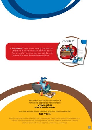 Para mayor información, le invitamos a
remitirse a los portales institucionales:
www.sri.gob.ec
www.educacion.gob.ec
O a comunicarse con el Centro de Atención Telefónica del SRI:
1700 774 774.
Gracias de antemano por la atención que prestará a esta guía; esperamos despertar su
interés y le deseamos éxito en la aplicación de este material. Estaremos siempre
atentos a escuchar sus aportes, vivencias y anécdotas.
Un glosario: Incluimos un catálogo de palabras
utilizadas a lo largo del material, definidas de una
forma sencilla y concisa, para que usted pueda
recurrir a él en caso de necesitar precisiones.
11
 