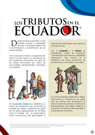9 Basado principalmente en el artículo “Políticas Tributarias y Redistributivas en la Historia Estatal del Ecuador”, de Leonardo Espinosa, publicado en: SRI, Fiscalidad:
Revista Institucional del Servicio de Rentas Internas, Edición #3, Segundo Semestre, 2009, pp. 83-103; disponible en:
http://cef.sri.gov.ec/virtualcef/file.php/1/Publicaciones/FISCALIDAD3-Articulo3.pdf
esde tiempos ancestrales, en las
diversas culturas y sociedades
andinas, la tributación determinó
la diferenciación y estratificación de las
clases sociales.
Con la conquista incásica, la segmentación
social fue más notoria. La apropiación de
los excedentes económicos por parte de
las clases dominantes por sobre las
comunidades agroartesanales sometidas,
fue evidente.
En el período incásico se estableció un
modo de producción que contempló la
entrega de trabajo y especies por parte
de los ayllus (agrupaciones de familias)
hacia el Estado. Así, se desarrollaron
varias instituciones que garantizaban la
reproducción del Estado inca, siendo la
principal la mita.
Con la conquista y la colonia, se
establecieron modos de producción
“terratenientes-gamonálicos y capitalistas
oligárquicos”, que hicieron de la
tributación una fuerte herramienta de
sometimiento a los pueblos colonizados.
La Corona española desarrolló y adaptó
instituciones y mecanismos de capta-
ción de tributos que favorecieron el
dominio sobre las colonias, a través de la
sobrexplotación del trabajo indígena, la
imposición de tributos desmesurados y
la expropiación de tierras.
D
ECUADOR
9
TRIBUTOSEN ELLOS
21
 