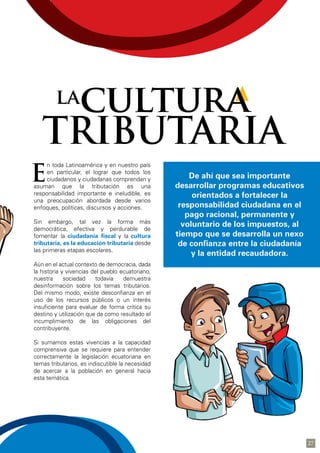 n toda Latinoamérica y en nuestro país
en particular, el lograr que todos los
ciudadanos y ciudadanas comprendan y
asuman que la tributación es una
responsabilidad importante e ineludible, es
una preocupación abordada desde varios
enfoques, políticas, discursos y acciones.
Sin embargo, tal vez la forma más
democrática, efectiva y perdurable de
fomentar la ciudadanía fiscal y la cultura
tributaria, es la educación tributaria desde
las primeras etapas escolares.
Aún en el actual contexto de democracia, dada
la historia y vivencias del pueblo ecuatoriano,
nuestra sociedad todavía demuestra
desinformación sobre los temas tributarios.
Del mismo modo, existe desconfianza en el
uso de los recursos públicos o un interés
insuficiente para evaluar de forma crítica su
destino y utilización que da como resultado el
incumplimiento de las obligaciones del
contribuyente.
Si sumamos estas vivencias a la capacidad
comprensiva que se requiere para entender
correctamente la legislación ecuatoriana en
temas tributarios, es indiscutible la necesidad
de acercar a la población en general hacia
esta temática.
E
cultura
TRIBUTARIA
la
De ahí que sea importante
desarrollar programas educativos
orientados a fortalecer la
responsabilidad ciudadana en el
pago racional, permanente y
voluntario de los impuestos, al
tiempo que se desarrolla un nexo
de confianza entre la ciudadanía
y la entidad recaudadora.
27
 