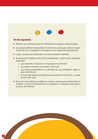 Solicite a sus alumnos y alumnas distribuirse en parejas, aleatoriamente.
Las parejas deberán intercambiar los informes y cada quien deberá resumir
el informe de su compañero o compañera en un máximo de tres párrafos.
Luego, una persona deberá leer a la otra el resumen realizado.
Se propiciará el diálogo entre los dos estudiantes, a partir de las siguientes
preguntas:
• ¿Corresponde el resumen a lo expuesto en el informe?
• ¿Es exacto o inexacto el resumen? ¿Por qué?
• ¿Las ideas presentadas en el resumen son las principales, según el
autor del informe?
• Si no son las ideas principales las que constan en el resumen, ¿cuáles
serían? ¿Por qué?
El ejercicio se realizará en doble vía; es decir, cada persona deberá leer su
resumen y recibir el comentario de su compañero o compañera (del autor o
la autora del informe).
Al día siguiente:
46
 