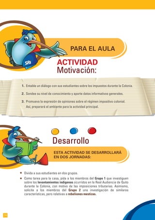 PARA EL AULA
1. Entable un diálogo con sus estudiantes sobre los impuestos durante la Colonia.
2. Sondee su nivel de conocimiento y aporte datos informativos generales.
3. Promueva la expresión de opiniones sobre el régimen impositivo colonial.
Así, preparará el ambiente para la actividad principal.
ACTIVIDAD
Motivación:
ESTA ACTIVIDAD SE DESARROLLARÁ
EN DOS JORNADAS:
Divida a sus estudiantes en dos grupos.
Como tarea para la casa, pida a los miembros del Grupo 1 que investiguen
sobre los levantamientos indígenas ocurridos en la Real Audiencia de Quito
durante la Colonia, con motivo de las imposiciones tributarias. Asimismo,
solicite a los miembros del Grupo 2 una investigación de similares
características, pero relativas a rebeliones mestizas.
Desarrollo
74
 