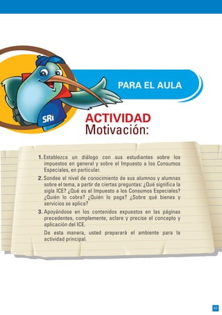 PARA EL AULA
1.Establezca un diálogo con sus estudiantes sobre los
impuestos en general y sobre el Impuesto a los Consumos
Especiales, en particular.
2.Sondee el nivel de conocimiento de sus alumnos y alumnas
sobre el tema, a partir de ciertas preguntas: ¿Qué significa la
sigla ICE? ¿Qué es el Impuesto a los Consumos Especiales?
¿Quién lo cobra? ¿Quién lo paga? ¿Sobre qué bienes y
servicios se aplica?
3. Apoyándose en los contenidos expuestos en las páginas
precedentes, complemente, aclare y precise el concepto y
aplicación del ICE.
De esta manera, usted preparará el ambiente para la
actividad principal.
ACTIVIDAD
Motivación:
85
 