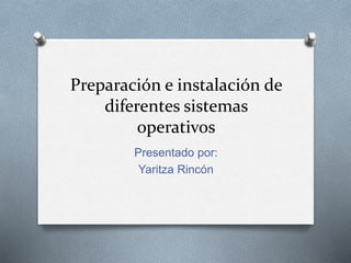 Preparación e instalación de 
diferentes sistemas 
operativos 
Presentado por: 
Yaritza Rincón 
 