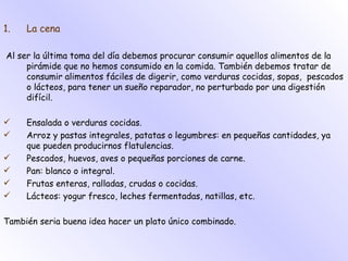 La cena Al ser la última toma del día debemos procurar consumir aquellos alimentos de la pirámide que no hemos consumido en la comida. También debemos tratar de consumir alimentos fáciles de digerir, como verduras cocidas, sopas,  pescados o lácteos, para tener un sueño reparador, no perturbado por una digestión difícil. Ensalada o verduras cocidas. Arroz y pastas integrales, patatas o legumbres: en pequeñas cantidades, ya que pueden producirnos flatulencias. Pescados, huevos, aves o pequeñas porciones de carne. Pan: blanco o integral. Frutas enteras, ralladas, crudas o cocidas. Lácteos: yogur fresco, leches fermentadas, natillas, etc. También seria buena idea hacer un plato único combinado. 