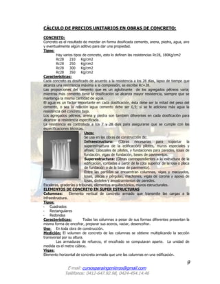 9
E-mail: cursosparaingenieros@gmail.com
Teléfonos: 0412-647.92.98, 0424-454.14.46
CÁLCULO DE PRECIOS UNITARIOS EN OBRAS DE CONCRETO:
CONCRETO:
Concreto es el resultado de mezclar en forma dosificada cemento, arena, piedra, agua, aire
y eventualmente algún aditivo para dar una propiedad.
Tipos:
Hay varios tipos de concreto, esto lo definen las resistencias Rc28, 180Kg/cm2
Rc28 210 Kg/cm2
Rc28 250 Kg/cm2
Rc28 300 Kg/cm2
Rc28 350 Kg/cm2
Características:
Cada concreto es dosificado de acuerdo a la resistencia a los 28 días, lapso de tiempo que
alcanza una resistencia máxima a la compresión, se escribe Rc=28.
Las proporciones del cemento que es un aglutinante de los agregados pétreos varía;
mientras más cemento tiene la dosificación se alcanza mayor resistencia, siempre que se
mantenga la misma cantidad de agua.
El agua es un factor importante en cada dosificación, ésta debe ser la mitad del peso del
cemento, o sea la relación agua cemento debe ser 0,5; si se le adiciona más agua la
resistencia del concreto baja.
Los agregados pétreos, arena y piedra son también diferentes en cada dosificación para
alcanzar la resistencia especificada.
La resistencia es controlada a los 7 y 28 días para asegurarse que se cumple con las
especificaciones técnicas.
Usos:
Se usa en las obras de construcción de:
Infraestructura: (Obras necesarias para soportar la
superestructura de la edificación) pilotes, muros especiales y
afines, cabezales de pilotes, y fundaciones para paredes, losas de
fundación, vigas de fundación, bases de pavimentos.
Superestructura: (Obras correspondientes a la estructura de la
edificación, contadas a partir de la cota superior de la losa o placa
de fundación o de la base de pavimento).
Entre las partidas se encuentran columnas, vigas y macizados,
losas, placas y pérgolas, machones, vigas de corona y apoyo de
losas, dinteles y arrostramientos de paredes.
Escaleras, graderías y tribunas, elementos arquitectónico, muros estructurales.
ELEMENTOS DE CONCRETO EN SUPER ESTRUCTURAS
Columnas: Elemento vertical de concreto armado que transmite las cargas a la
infraestructura.
Tipos:
- Cuadrados
- Rectangulares
- Redondas
Características: Todas las columnas a pesar de sus formas diferentes presentan la
misma forma de encofrar, preparar sus aceros, vaciar, desencofrar.
Uso: En toda obra de construcción.
Medición: El volumen de concreto de las columnas se obtiene multiplicando la sección
transversal por su altura.
Las armaduras de refuerzo, el encofrado se computaran aparte. La unidad de
medida es el metro cúbico.
Vigas:
Elemento horizontal de concreto armado que une las columnas en una edificación.
 