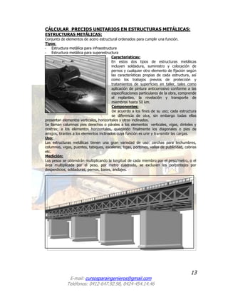 13
E-mail: cursosparaingenieros@gmail.com
Teléfonos: 0412-647.92.98, 0424-454.14.46
CÁLCULAR PRECIOS UNITARIOS EN ESTRUCTURAS METÁLICAS:
ESTRUCTURAS METÁLICAS:
Conjunto de elementos de acero estructural ordenados para cumplir una función.
Tipos:
- Estructura metálica para infraestructura
- Estructura metálica para superestructura
Características:
En estos dos tipos de estructuras metálicas
incluyen soldadura, suministro y colocación de
pernos y cualquier otro elemento de fijación según
las características propias de cada estructura, así
como los trabajos previos de protección y
tratamientos de superficies en taller, tales como
aplicación de pintura anticorrosivo conforme a las
especificaciones particulares de la obra, comprende
el replanteo, la nivelación y transporte de
miembros hasta 50 km.
Componentes:
De acuerdo a los fines de su uso; cada estructura
se diferencia de otra, sin embargo todas ellas
presentan elementos verticales, horizontales y otros inclinados.
Se llaman columnas pies derechos o párales a los elementos verticales, vigas, dinteles y
riostras; a los elementos horizontales, quedando finalmente los diagonales o pies de
amigos, tirantes a los elementos inclinados cuya función es unir y transmitir las cargas.
Uso:
Las estructuras metálicas tienen una gran variedad de uso: cerchas para techumbres,
columnas, vigas, puentes, tabiques, escaleras, tejas, portones, vallas de publicidad, cabrias
etc.
Medición:
Los pesos se obtendrán multiplicando la longitud de cada miembro por el peso/metro, o el
área multiplicada por el peso, por metro cuadrado, se excluyen los porcentajes por
desperdicios, soldaduras, pernos, bases, anclajes.
 