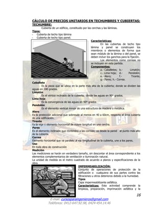 16
E-mail: cursosparaingenieros@gmail.com
Teléfonos: 0412-647.92.98, 0424-454.14.46
CÁLCULO DE PRECIOS UNITARIOS EN TECHUMBRES Y CUBIERTAS:
TECHUMBRE:
Cubierta de un edificio, constituido por las cerchas y las láminas.
Tipos:
- Cubierta de techo tipo lámina
- Cubierta de techo tipo panel.
Características:
En las cubiertas de techo tipo
lámina y panel se construyen los
miembros o elementos de forma que
sean módulo de la lámina o del panel, se
deben incluir los ganchos para la fijación.
Los elementos como correas no
se incluyen en esta partida.
Componentes:
a.- Caballetes; b.- Limatón;
c.- Lima hoja; d.- Pendolón;
e.- Alero; f.- Tirante;
g.- Pares; h.- Correa.
Caballete
Es la pieza que se ubica en la parte más alta de la cubierta; donde se dividen las
aguas en 180 grados.
Limatón
Es el vértice inclinado de la cubierta, divide las aguas en 90º grados.
Lima hoja
Es la convergencia de las aguas en 90º grados
Pendolón
Es el elemento vertical mayor de una estructura de madera o metálica.
Alero
Es la protección adicional que sobresale al menos en 40 a 60cm, respecto al área cubierta
de una edificación.
Tirante
Es la viga o elemento horizontal de mayor longitud en una cercha.
Pares
Es el elemento inclinado que contendrá a las correas; va desde la pared al punto más alto
de la cubierta.
Correa
Elemento horizontal que va paralelo al eje longitudinal de la cubierta, une a los pares.
Uso
En toda obra de construcción
Medición
Las mediciones se harán en verdadero tamaño, sin descontar el área correspondiente a los
elementos complementarios de ventilación e iluminación natural.
La unidad de medida es el metro cuadrado de acuerdo a planos y especificaciones de la
obra.
IMPERMEABILIZACIÓN:
Conjunto de operaciones de protección de la
edificación o cualquiera de sus partes contra las
filtraciones u otros deterioros debido a la humedad.
Tipos
Capa impermeabilizante asfáltica.
Características: Esta actividad comprende la
limpieza, preparación, imprimación asfáltica y la
 