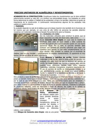 19
E-mail: cursosparaingenieros@gmail.com
Teléfonos: 0412-647.92.98, 0424-454.14.46
PRECIOS UNITARIOS DE ALBAÑILERIA Y REVESTIMIENTOS:
ACABADOS EN LA CONSTRUCCION: Constituyen todos los revestimientos que la obra exhibirá
exteriormente durante su vida útil, y le confiere una personalidad propia. Los acabados en cierta
forma determinan la calidez o frialdad de los ambientes, el lujo o la sencillez, determina el grado de
importancia de la construcción. A continuación mencionaremos algunos de los acabados más
usados en nuestro entorno:
1- PAREDES:
Su acabado depende no solo de la belleza que se le desea imprimir sino también de lo funcional, de
tal manera que por ejemplo, en una zona de alto tráfico de personas las paredes deberían
revestirse con materiales resistentes al lavado frecuentemente para su limpieza.
1.1. Acabados a la vista:
Son los materiales utilizados para construir la pared, que se
dejan expuestos a la vista del observador, tales como:
1.1.1 Concreto Obra limpia: en cuyo caso la madera de
encofrado debe estar en buen estado y debe cuidarse los
detalles de sujeción para que el concreto quede con una buena
apariencia visual. Por su lado, el concreto también debe
contener una cantidad de cemento suficiente para dejar una
superficie poco porosa, lo cual debe complementarse con un
buen vibrado. Este acabado es costoso por el encofrado de
madera, pero es muy durable, y prácticamente no requiere mantenimiento. Su apariencia es muy
buena y se usa en obras de cierta importancia.
1.1.2 Bloques y ladrillos de arcilla: Existen diversos
materiales arcilla cocida, para la construcción de paredes con
acabado a la vista. Entre los que se destacan los ladrillos de
arcilla, los cuales pueden ser macizos o huecos, pero además
pueden tener diferentes formas, tales como: esquinas
cuadradas, redondas, triangulares, angulares esquineros, etc.
El uso de paredes de ladrillo es relativamente costoso, y se
usa principalmente cuando se desea una pared estética,
fuerte, o resistente a la transferencia térmica o de rayos X,
como en los hospitales.
Otro producto a base de arcilla muy utilizado en la actualidad es el llamado bloque Trincote, el cual
posee un tamaño menor que el bloque normal y viene con sus dos caras laterales acabadas lisas,
por lo cual se usa como bloque a la vista. Tiene una apariencia buena para ser empleado en
viviendas económicas o paredes de lindero. Abarata los costos por que no requiere friso y pintura,
pero debe cuidarse su permeabilidad al agua de lluvia en paredes externas, mediante la aplicación
de productos sellantes, como los fabricados a base de silicona, los cuales no le cambia su
apariencia natural. Pared lindero de arcilla, bloques trincote y de ventilación cuadrado.
1.1.3 Bloques de
Vidrio, decorativos:
son bloques usados para
hacer paredes divisorias
donde se quiere
conseguir cierta
transparencia, porque se
aprecian las siluetas y
luces a través de ellos.
Vienen en diferentes
colores, y son costosos.
1.1.4 Bloque de Cemento obra limpia: esta es una pared
 