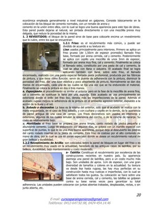 20
E-mail: cursosparaingenieros@gmail.com
Teléfonos: 0412-647.92.98, 0424-454.14.46
económica empleada generalmente a nivel industrial en galpones. Consiste básicamente en la
colocación de los bloque de cemento normales, con un remate de arena y
cemento en la unión entre ellos, con lo cual se logra una buena apariencia para este tipo de obras.
Esta pared puede dejarse al natural, ser pintada directamente o con una mezclilla previa muy
delgada, que reduce la porosidad de la misma.
1. 2 REVESTIDOS: el bloque de la pared sirve de base para colocarle encima un revestimiento
que lo cubre, entre los que se encuentran:
1.2.1 Friso: es el recubrimiento más común, y puede ser
dividido de acuerdo a su textura en:
Liso: usados principalmente para interiores. Primero se aplica un
friso grueso (de 1,50cm de espesor promedio) llamado friso
base, formado por arena cernida, cal y cemento. Posteriormente
se aplica con cepillo una mezclilla de unos 3mm de espesor,
formada por arena muy fina, cal y cemento. Finalmente se coloca
el llamado sebo, constituido por una pasta de cal y cemento, la
cual se alisa con llana o palustra. El acabado final se logra
aplicando también con llana, sobre este friso, el llamado
encamisado, realizado con una pasta especial llamada pasta profesional, producida por las fábricas
de pintura, y que tiene como función: servir de puente de adherencia con la pintura, disminuir la
porosidad del friso, dar una base elástica y poco absorbente de pintura. Normalmente se dan dos
manos de encamisado, cada una de las cuales se lija una vez que se ha endurecido el material.
Finalmente se coloca la pintura en dos o tres manos.
a. Esponjeado: el procedimiento es similar al anterior pero en la fase de la mezclilla de arena fina,
cal y cemento se sustituye la llana por una esponja. Este acabado se usa principalmente en
exteriores donde el brillo del friso liso, denota más las imperfecciones de la pared. Además el
acabado rugoso mejora la adherencia de la pintura en el ambiente agresivo exterior, expuesto a la
acción de la lluvia y el sol.
b. Sobado o decorados: La base es la misma del anterior, solo que el acabado se realiza con la
mano enguantada, en el caso de friso sobado, y con cuchara y cepillo en lo demás, da la apariencia
de pared antigua de una casa de campo. Los frisos decorativos son usados en interiores y
exteriores, algunos de los cuales simulan la apariencia del corcho, o de la concha de naranja. Su
costo es relativamente bajo.
c. Martillado: el friso base se prepara con arena limpia, canto rodado de piedra pequeña y
abundante cemento. Luego de endurecido por algunos días, se golpea con un martillo especial con
superficie de puntas, lo que le da una muy buena apariencia, porque deja al descubierto las piedras
del canto rodado insertas en la pasta de cemento. Este friso es costoso por el alto contenido de
mano de obra, por lo cual se usa en zonas especiales donde se desea un recubrimiento natural de
gran belleza y durabilidad.
1.2.2 Revestimiento de Arcilla: son colocados sobre la pared de bloques en lugar del friso y es
un recubrimiento muy usado en la actualidad, heredado de las antiguas casas de ladrillos, por su
belleza, durabilidad, bajo mantenimiento y costo moderado.
a- Tablilla: Constituye el recubrimiento por excelencia de las
construcciones recientes en nuestro país. Su apariencia
asemeja una pared de ladrillos, pero a un costo mucho más
bajo. Son unidades de aprox. 1cm de espesor, con una gran
diversidad de tamaños y colores en la actualidad. Su textura
va desde lisa hasta rugosa, las hay muy perfectas en su
construcción hasta muy rusticas e imperfectas, con lo cual se
satisfacen todos los gustos. Su colocación se hace sobre una
base de arena cernida, cal y cemento, las tabillas se golpean
contra su base varias veces para garantizar su total
adherencia. Las unidades pueden colocarse con juntas abiertas trabadas, desplazadas, rectas, o sin
junta abierta, etc.
 