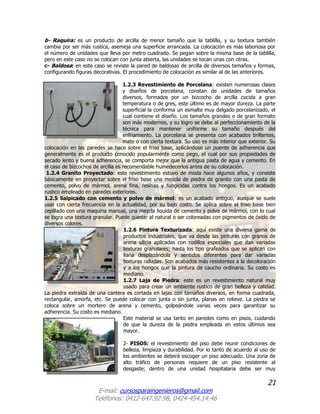 21
E-mail: cursosparaingenieros@gmail.com
Teléfonos: 0412-647.92.98, 0424-454.14.46
b- Raquira: es un producto de arcilla de menor tamaño que la tablilla, y su textura también
cambia por ser más rustica, asemeja una superficie arrancada. La colocación es más laboriosa por
el número de unidades que lleva por metro cuadrado. Se pegan sobre la misma base de la tablilla,
pero en este caso no se colocan con junta abierta, las unidades se tocan unas con otras.
c- Baldosa: en este caso se reviste la pared de baldosas de arcilla de diversos tamaños y formas,
configurando figuras decorativas. El procedimiento de colocación es similar al de las anteriores.
1.2.3 Revestimiento de Porcelana: existen numerosas clases
y diseños de porcelana, constan de unidades de tamaños
diversos, formados por un bizcocho de arcilla cocida a gran
temperatura o de gres, este último es de mayor dureza. La parte
superficial la conforma un esmalte muy delgado porcelanizado, el
cual contiene el diseño. Los tamaños grandes o de gran formato
son más modernos, y su logro se debe al perfeccionamiento de la
técnica para mantener uniforme su tamaño después del
enfriamiento. La porcelana se presenta con acabados brillantes,
mate o con cierta textura. Su uso es más interior que exterior. Su
colocación en las paredes se hace sobre el friso base, aplicándose un puente de adherencia que
generalmente es el producto conocido popularmente como pego, el cual por sus propiedades de
secado lento y buena adherencia, se comporta mejor que la antigua pasta de agua y cemento. En
el caso de bizcochos de arcilla es recomendable humedecerlos antes de su colocación.
1.2.4 Granito Proyectado: este revestimiento estuvo de moda hace algunos años, y consiste
básicamente en proyectar sobre el friso base una mezcla de piedra de granito con una pasta de
cemento, polvo de mármol, arena fina, resinas y fungicidas contra los hongos. Es un acabado
rustico empleado en paredes exteriores.
1.2.5 Salpicado con cemento y polvo de mármol: es un acabado antiguo, aunque se suele
usar con cierta frecuencia en la actualidad, por su bajo costo. Se aplica sobre el friso base bien
cepillado con una maquina manual, una mezcla liquida de cemento y polvo de mármol, con lo cual
se logra una textura granular. Puede quedar al natural o ser coloreadas con pigmentos de óxido de
diversos colores.
1.2.6 Pintura Texturizada: aquí existe una diversa gama de
productos industriales, que va desde las pinturas con granos de
arena silicia aplicadas con rodillos especiales que dan variadas
texturas granulares; hasta los tipo grafeados que se aplican con
llana desplazándola y sentidos diferentes para dar variadas
texturas ralladas. Son acabados más resistentes a la decoloración
y a los hongos que la pintura de caucho ordinaria. Su costo es
mediano.
1.2.7 Laja de Piedra: este es un revestimiento natural muy
usado para crear un ambiente rustico de gran belleza y calidad.
La piedra extraída de una cantera es cortada en lajas con tamaños diversos, en forma cuadrada,
rectangular, amorfa, etc. Se puede colocar con junta o sin junta, planas en relieve. La piedra se
coloca sobre un mortero de arena y cemento, golpeándole varias veces para garantizar su
adherencia. Su costo es mediano.
Este material se usa tanto en paredes como en pisos, cuidando
de que la dureza de la piedra empleada en estos últimos sea
mayor.
2- PISOS: el revestimiento del piso debe reunir condiciones de
belleza, limpieza y durabilidad. Por lo tanto de acuerdo al uso de
los ambientes se deberá escoger un piso adecuado. Una zona de
alto tráfico de personas requiere de un piso resistente al
desgaste; dentro de una unidad hospitalaria debe ser muy
 