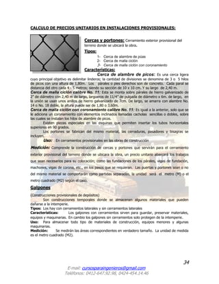 34
E-mail: cursosparaingenieros@gmail.com
Teléfonos: 0412-647.92.98, 0424-454.14.46
CALCULO DE PRECIOS UNITARIOS EN INSTALACIONES PROVISIONALES:
Cercas y portones: Cerramiento exterior provisional del
terreno donde se ubicará la obra.
Tipos:
1- Cerca de alambre de púas
2- Cerca de malla ciclón
3- Cerca de malla ciclón con coronamiento
Características:
Cerca de alambre de picos: Es una cerca ligera
cuyo principal objetivo es delimitar linderos; la cantidad de divisiones se denomina de 3 o 5 hilos
de picos con una altura de 1,80m. Los párales o pies derechos son de concreto. Cada paral se
distancia del otro cada 4 - 5 metros; siendo su sección de 10 x 10 cm. Y su largo de 2,40 m.
Cerca de malla ciclón calibre No. 11: Esta se monta sobre párales de hierro galvanizado de
2” de diámetro con 2,40 m de largo, largueros de 11/4” de pulgada de diámetro x 6m. de largo, en
la unión se usan unos anillos de hierro galvanizado de 7cm. De largo, se amarra con alambre No.
14 o No. 18 doble, la altura puede ser de 1,80 o 3,60m.
Cerca de malla ciclón con coronamiento calibre No. 11: Es igual a la anterior, solo que se
le adiciona un coronamiento con elementos inclinados llamadas cacholas sencillas o dobles, sobre
las cuales se instalan los hilos de alambre de picos.
Existen piezas especiales en las esquinas que permiten insertar los tubos horizontales
superiores en 90 grados.
Los portones se fabrican del mismo material, las cerraduras, pasadores y bisagras se
incluyen.
Uso: En cerramientos provisionales en las obras de construcción
Medición: Comprende la construcción de cercas y portones que servirán para el cerramiento
exterior provisional del terreno donde se ubicara la obra, un precio unitario abarcará los trabajos
que sean necesarios para su colocación; como las fundaciones de los párales, vigas de fundación,
machones, vigas de corona, etc., en los pasos que se requieran. Las puertas y portones sean o no
del mismo material se comportarán como partidas separadas, la unidad será el metro (M) o el
metro cuadrado (M2) según el caso.
Galpones
(Construcciones provisionales de depósitos)
Son construcciones temporales donde se almacenan algunos materiales que pueden
dañarse a la intemperie.
Tipos: Los hay con cerramientos laterales y sin cerramientos laterales
Características: Los galpones con cerramientos sirven para guardar, preservar materiales,
equipos y maquinarias. En cambio los galpones sin cerramientos solo protegen de la intemperie.
Uso: Para almacenar todo tipo de materiales de construcción, equipos menores y algunas
maquinarias.
Medición: Se medirán las áreas correspondientes en verdadero tamaño. La unidad de medida
es el metro cuadrado (M2).
 