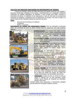 5
E-mail: cursosparaingenieros@gmail.com
Teléfonos: 0412-647.92.98, 0424-454.14.46
CALCULO DE PRECIOS UNITARIOS EN MOVIMIENTO DE TIERRA:
Conjunto de trabajos y obras que deben ejecutarse para ajustar el terreno a las rasantes y
secciones transversales señaladas en los planos y especificaciones de la topografía modificada,
comprende los trabajos topográficos de replanteo y otras iniciales para poder computar el
movimiento de tierras, el suministro de las maquinarias y mano de obra para las excavaciones
necesarias de banqueos y préstamos para la construcción de terrazas, así como la carga y el
acarreo interno de los materiales relativos al movimiento de tierra.
Tipos:
- Excavaciones en banqueo, en préstamo
- Terraplenes
- Relleno compactado
MOVIMIENTO DE TIERRA CON MAQUINARIA PESADA: Para las actividades involucradas
dentro del movimiento de tierra se utilizan diversos tipos de maquinarias entre ellas podemos
destacar:
- RETROEXCAVADOR: Es la maquina más usada en obras
de construcción por tener o poseer características físicas
que la hacen adecuada para las excavaciones de zanjas,
fundaciones, acarreo de material, limpieza,
saneamientos, entre otros.
- PALA MECANICA O JUMBO: Es adecuada para operar en
espacios amplios, pueden excavar en terrenos blandos o
duros con altos rendimientos.
- BULLDOZER O TRACTOR: Es una máquina que excava y
empuja, prestándose para rebajar, despejar y nivelar
terrenos irregulares, además es usada para esparcir
tierra y hacer rellenos en lugares donde existen
depresiones.
- MOTOTRAILLAS: Es una maquina utilizada para el
transporte interno de material suelto, carga material, lo
transporta y lo descarga; se utiliza generalmente en la
compensación de volúmenes de tierra.
- MOTONIVELADORA: Comúnmente la denominamos
“patrol”, esta máquina se utiliza para repartir, nivelar,
modelar o dar la pendiente necesaria al material en que
se trabaja. También puede realizar reperfilado de
taludes, excavaciones, reperfilado y conservación de
cunetas. Se considera una máquina de terminación
superficial.
- CAMION VOLTEO: Es una maquina utilizada para
transporte, carga y bote de material para y proveniente
de la obra; tiene variabilidad de aforos (capacidades)
por la gama tan amplia que existen, las cuales son
usadas condicionadas a las necesidades del proyecto.
- CARGADOR: Su labor tal como su nombre lo indica es
cargar el material que ha sido acarreado, puede
también asumir labores de transporte de materiales,
equipos, entre otros.
También existen otras maquinarias y herramientas utilizadas
para las labores de transporte, limpieza y acarreo.
 