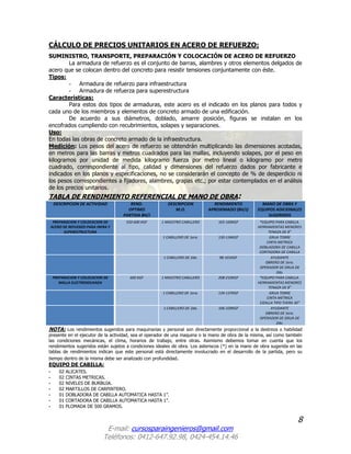 8
E-mail: cursosparaingenieros@gmail.com
Teléfonos: 0412-647.92.98, 0424-454.14.46
CÁLCULO DE PRECIOS UNITARIOS EN ACERO DE REFUERZO:
SUMINISTRO, TRANSPORTE, PREPARACIÓN Y COLOCACIÓN DE ACERO DE REFUERZO
La armadura de refuerzo es el conjunto de barras, alambres y otros elementos delgados de
acero que se colocan dentro del concreto para resistir tensiones conjuntamente con éste.
Tipos:
- Armadura de refuerzo para infraestructura
- Armadura de refuerza para superestructura
Características:
Para estos dos tipos de armaduras, este acero es el indicado en los planos para todos y
cada uno de los miembros y elementos de concreto armado de una edificación.
De acuerdo a sus diámetros, doblado, amarre posición, figuras se instalan en los
encofrados cumpliendo con recubrimientos, solapes y separaciones.
Uso:
En todas las obras de concreto armado de la infraestructura.
Medición: Los pesos del acero de refuerzo se obtendrán multiplicando las dimensiones acotadas,
en metros para las barras y metros cuadrados para las mallas, incluyendo solapes, por el peso en
kilogramos por unidad de medida kilogramo fuerza por metro lineal o kilogramo por metro
cuadrado, correspondiente al tipo, calidad y dimensiones del refuerzo dados por fabricante e
indicados en los planos y especificaciones, no se considerarán el concepto de % de desperdicio ni
los pesos correspondientes a fijadores, alambres, grapas etc.; por estar contemplados en el análisis
de los precios unitarios.
TABLA DE RENDIMIENTO REFERENCIAL DE MANO DE OBRA:
DESCRIPCION DE ACTIVIDAD REND.
OPTIMO
PARTIDA 8H/J
DESCRIPCION
M.O.
RENDIMIENTO
APROXIMADO (8H/J)
MANO DE OBRA Y
EQUIPOS ADICIONALES
SUGERIDOS
PREPARACION Y COLOCACION DE
ACERO DE REFUERZO PARA INFRA Y
SUPERESTRUCTURA
550-600 KGF 1 MAESTRO CABILLERO 165-169KGF *EQUIPO PARA CABILLA.
HERRAMIENTAS MENORES
TENAZA DE 8”
1 CABILLERO DE 1era. 130-134KGF GRUA TORRE
CINTA METRICA
DOBLADORA DE CABILLA
CORTADORA DE CABILLA
1 CABILLERO DE 2da. 98-101KGF AYUDANTE
OBRERO DE 1era.
OPERADOR DE GRUA DE
2da.
PREPARACION Y COLOCACION DE
MALLA ELECTROSOLDADA
600 KGF 1 MAESTRO CABILLERO 208-210KGF *EQUIPO PARA CABILLA.
HERRAMIENTAS MENORES
TENAZA DE 8”
1 CABILLERO DE 1era. 134-137KGF GRUA TORRE
CINTA METRICA
CIZALLA TIPO TIJERA 30”
1 CABILLERO DE 2da. 106-109KGF AYUDANTE
OBRERO DE 1era.
OPERADOR DE GRUA DE
2da.
NOTA: Los rendimientos sugeridos para maquinarias y personal son directamente proporcional a la destreza o habilidad
presente en el ejecutor de la actividad, sea el operador de una maquina o la mano de obra de la misma, así como también
las condiciones mecánicas, el clima, horarios de trabajo, entre otras. Asimismo debemos tomar en cuenta que los
rendimientos sugeridos están sujetos a condiciones ideales de obra. Los asteriscos (*) en la mano de obra sugerida en las
tablas de rendimientos indican que este personal está directamente involucrado en el desarrollo de la partida, pero su
tiempo dentro de la misma debe ser analizado con profundidad.
EQUIPO DE CABILLA:
- 02 ALICATES.
- 02 CINTAS METRICAS.
- 02 NIVELES DE BURBUJA.
- 02 MARTILLOS DE CARPINTERO.
- 01 DOBLADORA DE CABILLA AUTOMATICA HASTA 1”.
- 01 CORTADORA DE CABILLA AUTOMATICA HASTA 1”.
- 01 PLOMADA DE 500 GRAMOS.
 