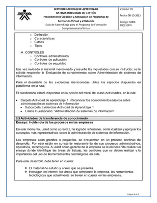 Página 3 de7
SERVICIO NACIONALDE APRENDIZAJE Versión:01
SISTEMA INTEGRADO DE GESTIÓN
ProcedimientoCreación y Adecuación de Programas de Fecha:08-10-2013
Formación Virtual y a Distancia
Guía de Aprendizaje para el Programa de Formación
Complementaria Virtual
Código:G001-
P002-GFPI
o Definición
o Características
o Clases
o Tipos
 CONTROLES
o Controles administrativos
o Controles de aplicación
o Controles de seguridad
Una vez revisado el material mencionado y resuelto las inquietudes con su instructor, se le
solicita responder la Evaluación de conocimientos sobre Administración de sistemas de
información.
Para el desarrollo de las evidencias mencionadas utilice los espacios dispuestos en
plataforma en la ruta:
El cuestionario estará disponible en la opción del menú del curso Actividades, en la ruta:
 Carpeta Actividad de aprendizaje 1: Reconocer los conocimientos básicos sobre
administración de sistemas de información
 Subcarpeta Evidencias Actividad de Aprendizaje 1
 Enlace Cuestionario: “Administración de sistemas de información”
3.3 Actividades de transferencia de conocimiento
Ensayo: Incidencia de los procesos en las empresas
En este momento, usted como aprendiz, ha logrado reflexionar, contextualizar y apropiar los
conceptos más representativos sobre la administración de sistemas de información.
Las empresas sean grandes o pequeñas, se encuentran en un proceso continuo de
desarrollo. Por esto están en constante mejoramiento de sus procesos administrativos,
operativos, tecnológicos. A usted como gerente de la empresa se le recomienda realizar un
ensayo donde identifique las áreas de trabajo, los controles que se deben realizar y la
importancia del uso de las herramientas tecnológicas en esta.
Para este desarrollo debe tener en cuenta:
 El material de estudio y anexo que se presenta.
 Investigar en internet: las áreas que componen la empresa, las herramientas
tecnológicas que actualmente se tienen en cuenta en las empresas.
 