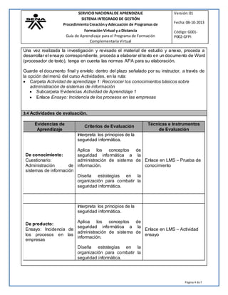 Página 4 de7
SERVICIO NACIONALDE APRENDIZAJE Versión:01
SISTEMA INTEGRADO DE GESTIÓN
ProcedimientoCreación y Adecuación de Programas de Fecha:08-10-2013
Formación Virtual y a Distancia
Guía de Aprendizaje para el Programa de Formación
Complementaria Virtual
Código:G001-
P002-GFPI
Una vez realizada la investigación y revisado el material de estudio y anexo, proceda a
desarrollar el ensayo correspondiente, proceda a elaborar el texto en un documento de Word
(procesador de texto), tenga en cuenta las normas APA para su elaboración.
Guarde el documento final y envíelo dentro del plazo señalado por su instructor, a través de
la opción del menú del curso Actividades, en la ruta:
 Carpeta Actividad de aprendizaje 1: Reconocer los conocimientos básicos sobre
administración de sistemas de información
 Subcarpeta Evidencias Actividad de Aprendizaje 1
 Enlace Ensayo: Incidencia de los procesos en las empresas
3.4 Actividades de evaluación.
Evidencias de
Aprendizaje
Criterios de Evaluación
Técnicas e Instrumentos
de Evaluación
Interpreta los principios de la
seguridad informática.
De conocimiento:
Cuestionario:
Administración de
sistemas de información
Aplica los conceptos de
seguridad informática a la
administración de sistema de
información.
Enlace en LMS – Prueba de
conocimiento
Diseña estrategias en la
organización para combatir la
seguridad informática.
Interpreta los principios de la
seguridad informática.
De producto:
Ensayo: Incidencia de
los procesos en las
empresas
Aplica los conceptos de
seguridad informática a la
administración de sistema de
información.
Enlace en LMS – Actividad
ensayo
Diseña estrategias en la
organización para combatir la
seguridad informática.
 