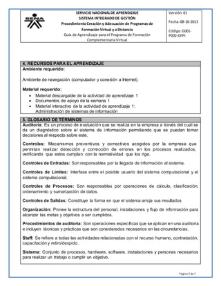 Página 5 de7
SERVICIO NACIONALDE APRENDIZAJE Versión:01
SISTEMA INTEGRADO DE GESTIÓN
ProcedimientoCreación y Adecuación de Programas de Fecha:08-10-2013
Formación Virtual y a Distancia
Guía de Aprendizaje para el Programa de Formación
Complementaria Virtual
Código:G001-
P002-GFPI
4. RECURSOS PARA EL APRENDIZAJE
Ambiente requerido:
Ambiente de navegación (computador y conexión a Internet).
Material requerido:
 Material descargable de la actividad de aprendizaje 1
 Documentos de apoyo de la semana 1
 Material interactivo de la actividad de aprendizaje 1:
Administración de sistemas de información
5. GLOSARIO DE TÉRMINOS
Auditoría: Es un proceso de evaluación que se realiza en la empresa a través del cual se
da un diagnóstico sobre el sistema de información permitiendo que se puedan tomar
decisiones al respecto sobre este.
Controles: Mecanismos preventivos y correctivos acogidos por la empresa que
permitan realizar detección y corrección de errores en los procesos realizados,
verificando que estos cumplan con la normatividad que los rige.
Controles de Entradas: Son responsables por la llegada de información al sistema.
Controles de Límites: Interfase entre el posible usuario del sistema computacional y el
sistema computacional.
Controles de Procesos: Son responsables por operaciones de cálculo, clasificación,
ordenamiento y sumarización de datos.
Controles de Salidas: Constituye la forma en que el sistema arroja sus resultados
Organización: Provee la estructura del personal, instalaciones y flujo de información para
alcanzar las metas y objetivos a ser cumplidos.
Procedimientos de auditoria: Son operaciones específicas que se aplican en una auditoria
e incluyen técnicas y prácticas que son considerados necesarios en las circunstancias.
Staff: Se refiere a todas las actividades relacionadas con el recurso humano, contratación,
capacitación y retiro/despido.
Sistema: Conjunto de procesos, hardware, software, instalaciones y personas necesarios
para realizar un trabajo o cumplir un objetivo.
 