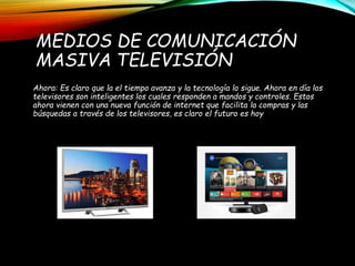 MEDIOS DE COMUNICACIÓN
MASIVA TELEVISIÓN
Ahora: Es claro que la el tiempo avanza y la tecnología lo sigue. Ahora en día los
televisores son inteligentes los cuales responden a mandos y controles. Estos
ahora vienen con una nueva función de internet que facilita la compras y las
búsquedas a través de los televisores, es claro el futuro es hoy
 