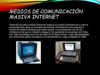 MEDIOS DE COMUNICACIÓN
MASIVA INTERNET
Antes:En los años ochenta Internet todavía no existía Internet tal y como lo
conocemos hoy, pero el concepto de enviarle información a los usuarios a
través de líneas telefónicas ya había nacido. Y precisamente uno de los
intentos en los que se intentó conseguir fue mediante la tecnología del Video
tex. Esta tecnología nació en los años 70 en Reino Unido, y fue extendiéndose
por diferentes países europeos y en Norteamérica. Llego a España en 1982
 