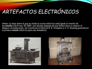 ARTEFACTOS ELECTRÓNICOS
Antes: La base sobre la que se funda la cocina eléctrica está ligada al invento de
las estufas eléctricas. En 1892, una década después de que Edison diera a conocer la
lámpara incandescente, los inventores británicos R. E. Crompton y J. H. Dowsing patentaron
la primera estufa eléctrica para uso doméstico.
 