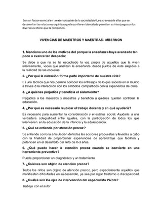 Son un factoresencial enlaexteriorizaciónde lasociedadcivil,esatravesóde ellasque se
desarrollanlasrelacionesorgánicasque le confierenidentidadypermiten suinterjuegoconlos
diversossectoresque lacomponen.
VIVENCIAS DE MAESTROS Y MAESTRAS- IMBERNON
1. Menciona uno de los motivos del porque la enseñanza haya avanzado tan
poco o avance tan despacio:
Se debe a que no se ha escuchado la voz propia de aquellos que la viven
intensamente, voces que analizan la enseñanza desde puntos de vista alejados a
la realidad de las escuelas.
2. ¿Por qué la narración forma parte importante de nuestra vida?
Es una técnica que nos permite conocer los entresijos de lo que sucede en el mundo
a través d la interacción con los símbolos compartidos con la experiencia de otros.
3. ¿A quiénes perjudica y beneficia el aislamiento?
Perjudica a los maestros y maestras y beneficia a quiénes querían controlar la
educación.
4. ¿Por qué es necesario reubicar el trabajo docente y en qué ayudaría?
Es necesario para aumentar la consideración y el estatus social. Ayudaría a una
verdadera colegialidad entre iguales, con la participación de todos los que
intervienen en la educación de la infancia y la adolescencia.
5. ¿Qué se entiende por atención precoz?
Se entiende como la articulación de todas las acciones propuestas y llevadas a cabo
con la finalidad de proporcionar experiencias de aprendizaje que faciliten y
potencien en el desarrollo del niño de 0-3 años.
6. ¿Qué puede hacer la atención precoz cuando se convierte en una
herramienta preventiva?
Puede proporcionar un diagnóstico y un tratamiento
7. ¿Quiénes son objeto de atención precoz?
Todos los niños son objeto de atención precoz, pero especialmente aquellos que
manifiesten dificultades en su desarrollo, ya sea por algún trastorno o discapacidad.
8. ¿Cuáles son los ejes de intervención del especialista Pivota?
Trabajo con el autor
 