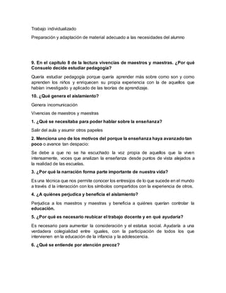 Trabajo individualizado
Preparación y adaptación de material adecuado a las necesidades del alumno
9. En el capítulo 8 de la lectura vivencias de maestros y maestras. ¿Por qué
Consuelo decide estudiar pedagogía?
Quería estudiar pedagogía porque quería aprender más sobre como son y como
aprenden los niños y enriquecen su propia experiencia con la de aquellos que
habían investigado y aplicado de las teorías de aprendizaje.
10. ¿Qué genera el aislamiento?
Genera incomunicación
Vivencias de maestros y maestras
1. ¿Qué se necesitaba para poder hablar sobre la enseñanza?
Salir del aula y asumir otros papeles
2. Menciona uno de los motivos del porque la enseñanza haya avanzado tan
poco o avance tan despacio:
Se debe a que no se ha escuchado la voz propia de aquellos que la viven
intensamente, voces que analizan la enseñanza desde puntos de vista alejados a
la realidad de las escuelas.
3. ¿Por qué la narración forma parte importante de nuestra vida?
Es una técnica que nos permite conocer los entresijos de lo que sucede en el mundo
a través d la interacción con los símbolos compartidos con la experiencia de otros.
4. ¿A quiénes perjudica y beneficia el aislamiento?
Perjudica a los maestros y maestras y beneficia a quiénes querían controlar la
educación.
5. ¿Por qué es necesario reubicar el trabajo docente y en qué ayudaría?
Es necesario para aumentar la consideración y el estatus social. Ayudaría a una
verdadera colegialidad entre iguales, con la participación de todos los que
intervienen en la educación de la infancia y la adolescencia.
6. ¿Qué se entiende por atención precoz?
 