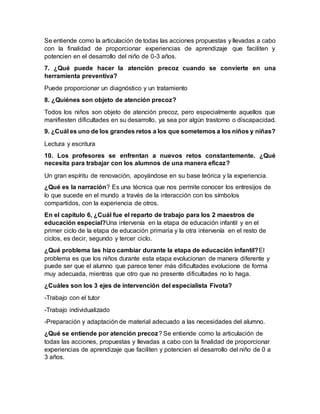 Se entiende como la articulación de todas las acciones propuestas y llevadas a cabo
con la finalidad de proporcionar experiencias de aprendizaje que faciliten y
potencien en el desarrollo del niño de 0-3 años.
7. ¿Qué puede hacer la atención precoz cuando se convierte en una
herramienta preventiva?
Puede proporcionar un diagnóstico y un tratamiento
8. ¿Quiénes son objeto de atención precoz?
Todos los niños son objeto de atención precoz, pero especialmente aquellos que
manifiesten dificultades en su desarrollo, ya sea por algún trastorno o discapacidad.
9. ¿Cuál es uno de los grandes retos a los que sometemos a los niños y niñas?
Lectura y escritura
10. Los profesores se enfrentan a nuevos retos constantemente. ¿Qué
necesita para trabajar con los alumnos de una manera eficaz?
Un gran espíritu de renovación, apoyándose en su base teórica y la experiencia.
¿Qué es la narración? Es una técnica que nos permite conocer los entresijos de
lo que sucede en el mundo a través de la interacción con los símbolos
compartidos, con la experiencia de otros.
En el capítulo 6, ¿Cuál fue el reparto de trabajo para los 2 maestros de
educación especial?Una intervenía en la etapa de educación infantil y en el
primer ciclo de la etapa de educación primaria y la otra intervenía en el resto de
ciclos, es decir, segundo y tercer ciclo.
¿Qué problema las hizo cambiar durante la etapa de educación infantil?El
problema es que los niños durante esta etapa evolucionan de manera diferente y
puede ser que el alumno que parece tener más dificultades evolucione de forma
muy adecuada, mientras que otro que no presente dificultades no lo haga.
¿Cuáles son los 3 ejes de intervención del especialista Fivota?
-Trabajo con el tutor
-Trabajo individualizado
-Preparación y adaptación de material adecuado a las necesidades del alumno.
¿Qué se entiende por atención precoz? Se entiende como la articulación de
todas las acciones, propuestas y llevadas a cabo con la finalidad de proporcionar
experiencias de aprendizaje que faciliten y potencien el desarrollo del niño de 0 a
3 años.
 
