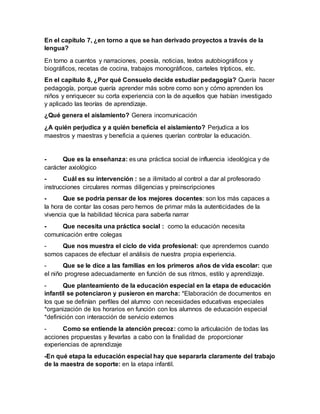 En el capítulo 7, ¿en torno a que se han derivado proyectos a través de la
lengua?
En torno a cuentos y narraciones, poesía, noticias, textos autobiográficos y
biográficos, recetas de cocina, trabajos monográficos, carteles trípticos, etc.
En el capítulo 8, ¿Por qué Consuelo decide estudiar pedagogía? Quería hacer
pedagogía, porque quería aprender más sobre como son y cómo aprenden los
niños y enriquecer su corta experiencia con la de aquellos que habían investigado
y aplicado las teorías de aprendizaje.
¿Qué genera el aislamiento? Genera incomunicación
¿A quién perjudica y a quién beneficia el aislamiento? Perjudica a los
maestros y maestras y beneficia a quienes querían controlar la educación.
- Que es la enseñanza: es una práctica social de influencia ideológica y de
carácter axiológico
- Cuál es su intervención : se a ilimitado al control a dar al profesorado
instrucciones circulares normas diligencias y preinscripciones
- Que se podría pensar de los mejores docentes: son los más capaces a
la hora de contar las cosas pero hemos de primar más la autenticidades de la
vivencia que la habilidad técnica para saberla narrar
- Que necesita una práctica social : como la educación necesita
comunicación entre colegas
- Que nos muestra el ciclo de vida profesional: que aprendemos cuando
somos capaces de efectuar el análisis de nuestra propia experiencia.
- Que se le dice a las familias en los primeros años de vida escolar: que
el niño progrese adecuadamente en función de sus ritmos, estilo y aprendizaje.
- Que planteamiento de la educación especial en la etapa de educación
infantil se potenciaron y pusieron en marcha: *Elaboración de documentos en
los que se definían perfiles del alumno con necesidades educativas especiales
*organización de los horarios en función con los alumnos de educación especial
*definición con interacción de servicio externos
- Como se entiende la atención precoz: como la articulación de todas las
acciones propuestas y llevarlas a cabo con la finalidad de proporcionar
experiencias de aprendizaje
-En qué etapa la educación especial hay que separarla claramente del trabajo
de la maestra de soporte: en la etapa infantil.
 