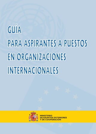 GUÍA
PARA ASPIRANTES A PUESTOS
EN ORGANIZACIONES
INTERNACIONALES
GUÍA
PARA ASPIRANTES A PUESTOS
EN ORGANIZACIONES
INTERNACIONALES
GUÍAPARAASPIRANTESAPUESTOSENORGANIZACIONESINTERNACIONALES
MINISTERIO
DE ASUNTOS EXTERIORES
Y DE COOPERACIÓN
MADRID
2005
MINISTERIO
DE ASUNTOS EXTERIORES
Y DE COOPERACIÓN
 