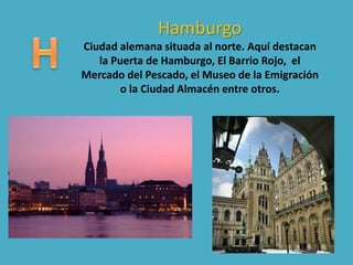 Hamburgo
Ciudad alemana situada al norte. Aquí destacan
la Puerta de Hamburgo, El Barrio Rojo, el
Mercado del Pescado, el Museo de la Emigración
o la Ciudad Almacén entre otros.
 