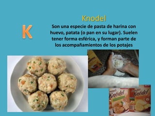 Knodel
Son una especie de pasta de harina con
huevo, patata (o pan en su lugar). Suelen
tener forma esférica, y forman parte de
los acompañamientos de los potajes
 