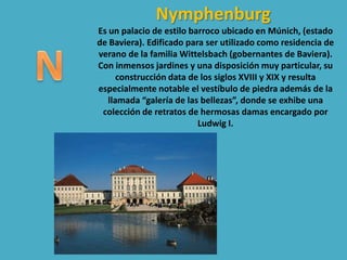 Nymphenburg
Es un palacio de estilo barroco ubicado en Múnich, (estado
de Baviera). Edificado para ser utilizado como residencia de
verano de la familia Wittelsbach (gobernantes de Baviera).
Con inmensos jardines y una disposición muy particular, su
construcción data de los siglos XVIII y XIX y resulta
especialmente notable el vestíbulo de piedra además de la
llamada “galería de las bellezas”, donde se exhibe una
colección de retratos de hermosas damas encargado por
Ludwig I.
 