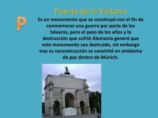 Puerta de la Victoria
Es un monumento que se construyó con el fin de
conmemorar una guerra por parte de los
bávaros, pero el paso de los años y la
destrucción que sufrió Alemania generó que
este monumento sea destruido, sin embargo
tras su reconstrucción se convirtió en emblema
de paz dentro de Múnich.
 